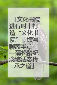 文化书院进行时丨打造“文化书院”，续写聊斋华章——蒲松龄纪念馆活态传承之道