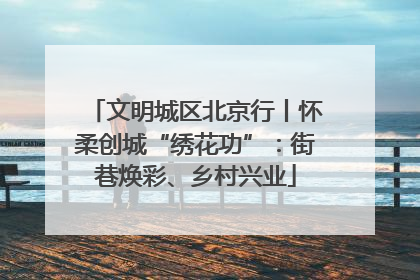 文明城区北京行丨怀柔创城“绣花功”：街巷焕彩、乡村兴业
