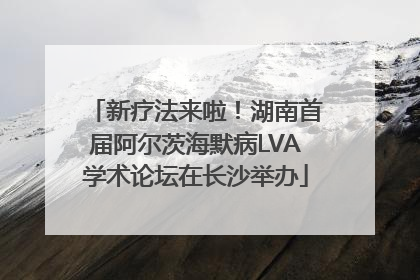 新疗法来啦！湖南首届阿尔茨海默病LVA学术论坛在长沙举办