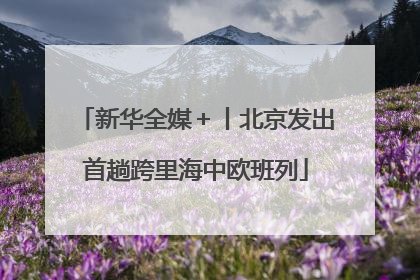 新华全媒＋丨北京发出首趟跨里海中欧班列