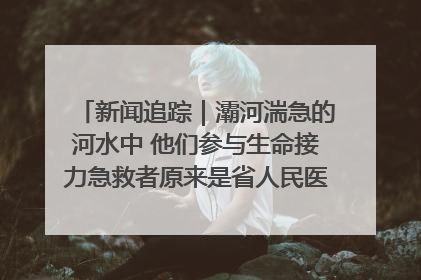 新闻追踪｜灞河湍急的河水中 他们参与生命接力急救者原来是省人民医院00后男护士