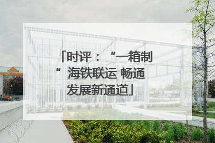 时评：“一箱制”海铁联运 畅通发展新通道