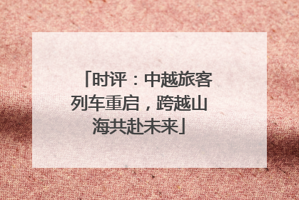 时评：中越旅客列车重启，跨越山海共赴未来