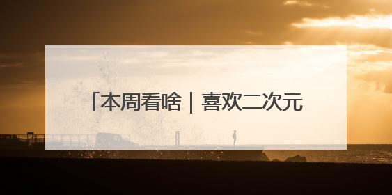 本周看啥｜喜欢二次元的观众，去电影院吧