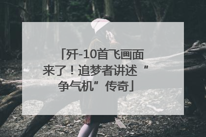歼-10首飞画面来了！追梦者讲述“争气机”传奇