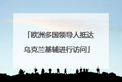 欧洲多国领导人抵达乌克兰基辅进行访问