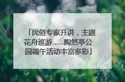 民俗专家开讲，主题花舟巡游……陶然亭公园端午活动丰富多彩