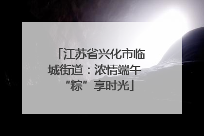 江苏省兴化市临城街道：浓情端午 “粽”享时光