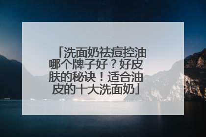 洗面奶祛痘控油哪个牌子好？好皮肤的秘诀！适合油皮的十大洗面奶