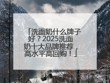 洗面奶什么牌子好？2025洗面奶十大品牌推荐，高水平高回购！