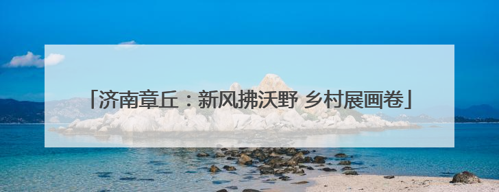 济南章丘：新风拂沃野 乡村展画卷
