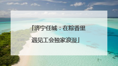 济宁任城：在粽香里遇见工会独家浪漫