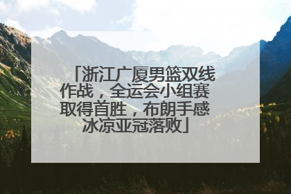 浙江广厦男篮双线作战，全运会小组赛取得首胜，布朗手感冰凉亚冠落败