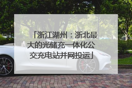 浙江湖州：浙北最大的光储充一体化公交充电站并网投运