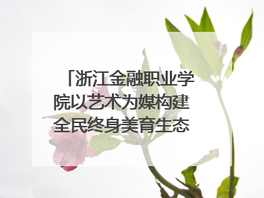 浙江金融职业学院以艺术为媒构建全民终身美育生态——校社联动共谱美育新篇章