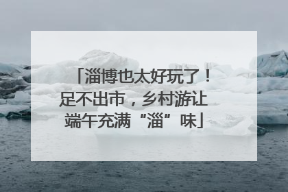 淄博也太好玩了！足不出市，乡村游让端午充满“淄”味