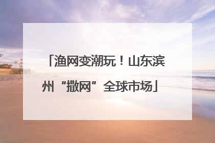 渔网变潮玩！山东滨州“撒网”全球市场
