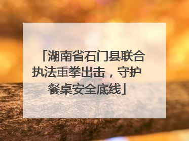 湖南省石门县联合执法重拳出击，守护餐桌安全底线