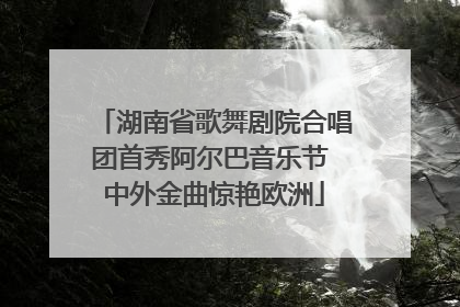 湖南省歌舞剧院合唱团首秀阿尔巴音乐节 中外金曲惊艳欧洲