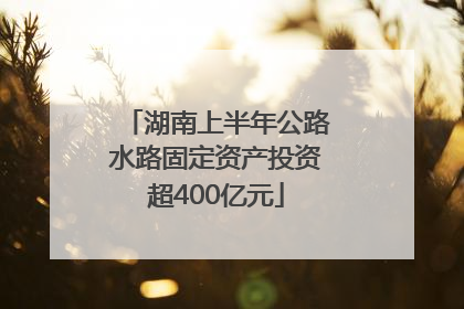 湖南上半年公路水路固定资产投资超400亿元