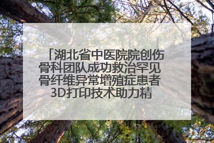 湖北省中医院院创伤骨科团队成功救治罕见骨纤维异常增殖症患者 3D打印技术助力精准矫形手术