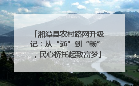 湘潭县农村路网升级记：从“通”到“畅”，民心桥托起致富梦