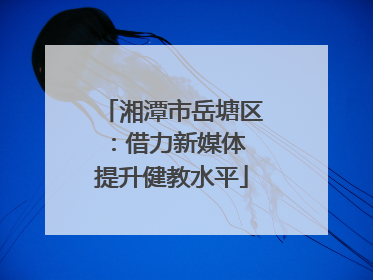 湘潭市岳塘区：借力新媒体 提升健教水平