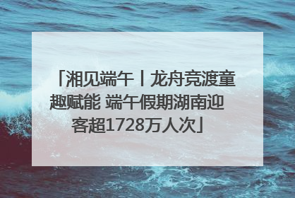 湘见端午丨龙舟竞渡童趣赋能 端午假期湖南迎客超1728万人次