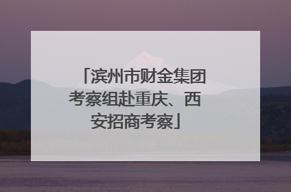 滨州市财金集团考察组赴重庆、西安招商考察