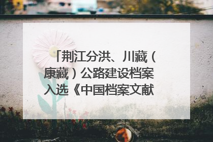 荆江分洪、川藏（康藏）公路建设档案入选《中国档案文献遗产名录》