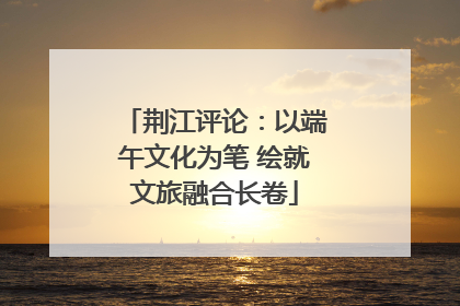 荆江评论：以端午文化为笔 绘就文旅融合长卷