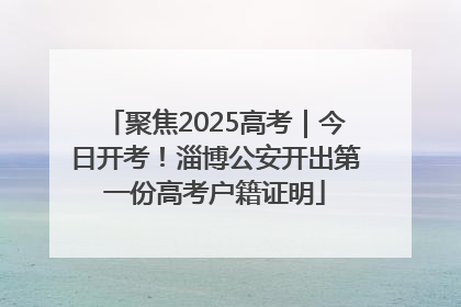 聚焦2025高考｜今日开考！淄博公安开出第一份高考户籍证明