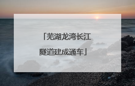 芜湖龙湾长江隧道建成通车