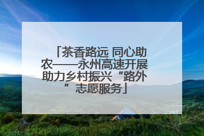 茶香路远 同心助农——永州高速开展助力乡村振兴“路外”志愿服务