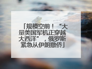 规模空前！“大量美国军机正穿越大西洋”，俄罗斯紧急从伊朗撤侨