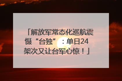 解放军常态化巡航震慑“台独”：单日24架次又让台军心惊！