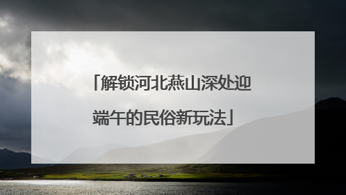 解锁河北燕山深处迎端午的民俗新玩法