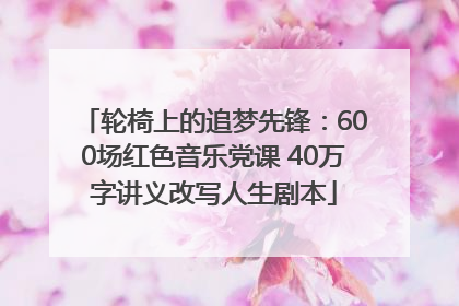 轮椅上的追梦先锋：600场红色音乐党课 40万字讲义改写人生剧本