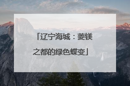 辽宁海城：菱镁之都的绿色蝶变