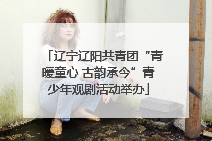 辽宁辽阳共青团“青暖童心 古韵承今”青少年观剧活动举办