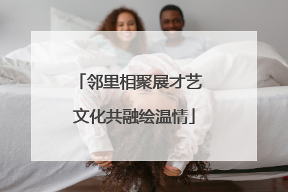 邻里相聚展才艺 文化共融绘温情