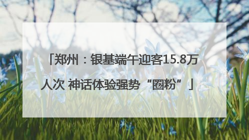郑州：银基端午迎客15.8万人次 神话体验强势“圈粉”