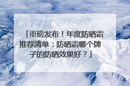 重磅发布！年度防晒霜推荐清单：防晒霜哪个牌子的防晒效果好？