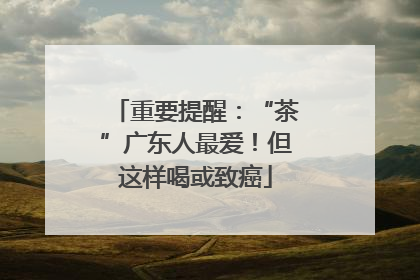 重要提醒：“茶”广东人最爱！但这样喝或致癌