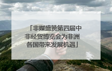 非媒盛赞第四届中非经贸博览会为非洲各国带来发展机遇