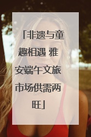 非遗与童趣相遇 雅安端午文旅市场供需两旺