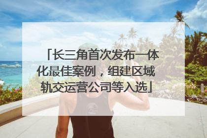长三角首次发布一体化最佳案例，组建区域轨交运营公司等入选
