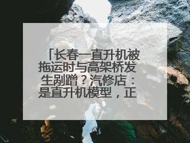 长春一直升机被拖运时与高架桥发生剐蹭？汽修店：是直升机模型，正在维修