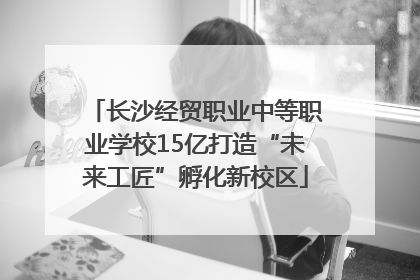 长沙经贸职业中等职业学校15亿打造“未来工匠”孵化新校区