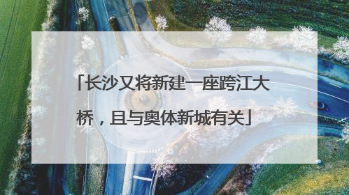 长沙又将新建一座跨江大桥，且与奥体新城有关